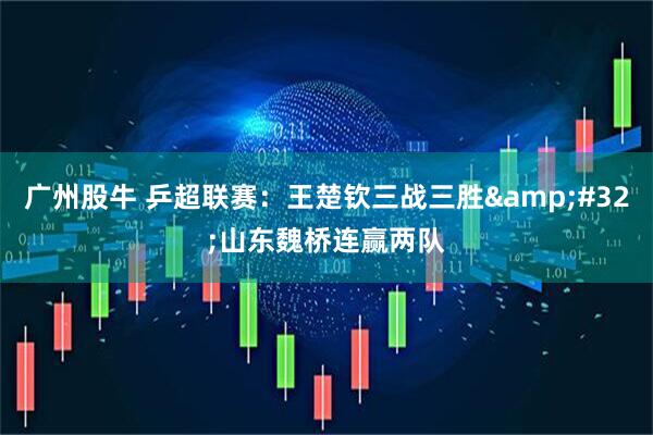 广州股牛 乒超联赛：王楚钦三战三胜 山东魏桥连赢两队