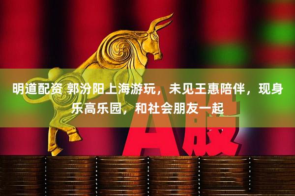 明道配资 郭汾阳上海游玩，未见王惠陪伴，现身乐高乐园，和社会朋友一起