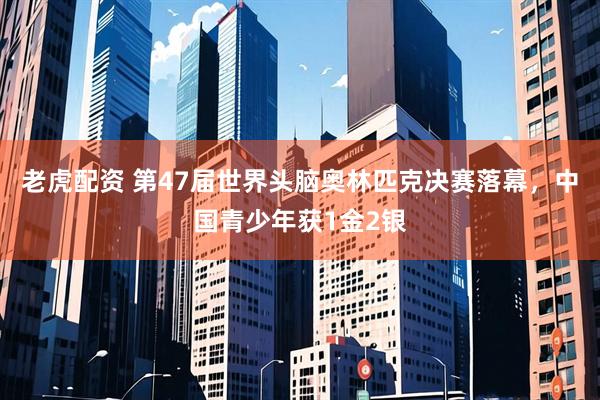 老虎配资 第47届世界头脑奥林匹克决赛落幕，中国青少年获1金2银